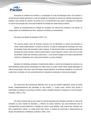 Associado ao problema de conhecer a composição do custo de fabricação está o de conhecer o
comportamento desses elementos e custo em relação às mudanças no número de unidades produzidas (ou
qualquer outra medida de volume). De acordo com o comportamento dos custos, respostas às mudanças
no volume de produção são o foco dos tomadores de decisão em quase todos os setores.
Quanto ao comportamento em relação às variações nos volumes de produção e de vendas, os
custos podem ser classificados em fixos, variáveis e semifixos ou semivariáveis.

De acordo com Backer & Jacobsen (1976, p.13):

“Os volumes podem variar de diversas maneiras com as alterações no volume da produção ou
venda. Certos custos tendem a crescer ou diminuir, no total em proporção às mudanças nos níveis
de atividade. Esses são chamados custos variáveis. A mão-de-obra direta e as matérias-primas são
exemplos de custos variáveis. Outros custos tendem a variar segundo o tempo e não com os níveis
de atividade. Estes são chamados custos fixos (...) uma terceira categoria de custos é parcialmente
variável e é designada como custos semivariáveis ou custos semifixos”.

Decisões de marketing, produção e investimentos afetam o volume de atividades da empresa e os
administradores estão sempre interessados em saber como os custos mudam diante destas alterações no
volume de produção. Para suprir esta informação, tradicionalmente, as empresas classificam os custos em
custos fixos e variáveis, em seu comportamento em resposta às mudanças no volume de produção.

Os custos fixos são teoricamente definidos como os que se mantêm inalterados, dentro de certos
limites, independentemente das atividades ou das vendas (...) muitas vezes, embora fixos quanto à
intensidade do esforço ou do serviço envolvido, sofrem variações devidas à mudanças no nível de preços.
(Iudícibus, 1995, p. 143).

Os custos variáveis são os que variam na mesma proporção das variações ocorridas no volume de
produção ou outra medida de atividade (...) Mesmo os custos variáveis, que presumivelmente não só
acompanhariam proporcionalmente a variação de volume como também, pelo mesmo fato, deveriam ser
fixos unitariamente, sofrem, no médio prazo pelo menos, o impacto de economias e deseconomias de
escala, de ineficiências e eficiências. (Iudícibus, 1995, p.143).

 