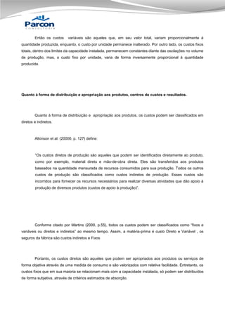 Então os custos

variáveis são aqueles que, em seu valor total, variam proporcionalmente à

quantidade produzida, enquanto, o custo por unidade permanece inalterado. Por outro lado, os custos fixos
totais, dentro dos limites da capacidade instalada, permanecem constantes diante das oscilações no volume
de produção, mas, o custo fixo por unidade, varia de forma inversamente proporcional à quantidade
produzida.

Quanto à forma de distribuição e apropriação aos produtos, centros de custos e resultados.

Quanto à forma de distribuição e apropriação aos produtos, os custos podem ser classificados em
diretos e indiretos.

Atkinson et al. (20000, p. 127) define:

“Os custos diretos de produção são aqueles que podem ser identificados diretamente ao produto,
como por exemplo, material direto e mão-de-obra direta. Eles são transferidos aos produtos
baseados na quantidade mensurada de recursos consumidos para sua produção. Todos os outros
custos de produção são classificados como custos indiretos de produção. Esses custos são
incorridos para fornecer os recursos necessários para realizar diversas atividades que dão apoio à
produção de diversos produtos (custos de apoio à produção)”.

Conforme citado por Martins (2000, p.55), todos os custos podem ser classificados como “fixos e
variáveis ou diretos e indiretos” ao mesmo tempo. Assim, a matéria-prima é custo Direto e Variável , os
seguros da fábrica são custos indiretos e Fixos

Portanto, os custos diretos são aqueles que podem ser apropriados aos produtos ou serviços de
forma objetiva através de uma medida de consumo e são valorizados com relativa facilidade. Entretanto, os
custos fixos que em sua maioria se relacionam mais com a capacidade instalada, só podem ser distribuídos
de forma subjetiva, através de critérios estimados de absorção.

 