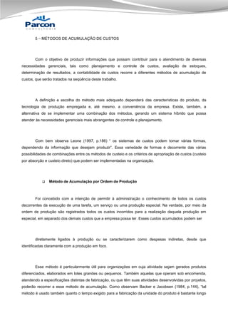 5 – MÉTODOS DE ACUMULAÇÃO DE CUSTOS

Com o objetivo de produzir informações que possam contribuir para o atendimento de diversas
necessidades gerenciais, tais como planejamento e controle de custos, avaliação de estoques,
determinação de resultados, a contabilidade de custos recorre a diferentes métodos de acumulação de
custos, que serão tratados na seqüência deste trabalho.

A definição e escolha do método mais adequado dependerá das características do produto, da
tecnologia de produção empregada e, até mesmo, a conveniência da empresa. Existe, também, a
alternativa de se implementar uma combinação dos métodos, gerando um sistema híbrido que possa
atender às necessidades gerenciais mais abrangentes de controle e planejamento.

Com bem observa Leone (1997, p.186) “ os sistemas de custos podem tomar várias formas,
dependendo da informação que desejam produzir”. Essa variedade de formas é decorrente das várias
possibilidades de combinações entre os métodos de custeio e os critérios de apropriação de custos (custeio
por absorção e custeio direto) que podem ser implementadas na organização.



Método de Acumulação por Ordem de Produção

Foi concebido com a intenção de permitir à administração o conhecimento de todos os custos
decorrentes da execução de uma tarefa, um serviço ou uma produção especial. Na verdade, por meio da
ordem de produção são registrados todos os custos incorridos para a realização daquela produção em
especial, em separado dos demais custos que a empresa possa ter. Esses custos acumulados podem ser

diretamente ligados à produção ou se caracterizarem como despesas indiretas, desde que
identificadas claramente com a produção em foco.

Esse método é particularmente útil para organizações em cuja atividade sejam gerados produtos
diferenciados, elaborados em lotes grandes ou pequenos. Também aquelas que operam sob encomenda,
atendendo a especificações distintas de fabricação, ou que têm suas atividades desenvolvidas por projetos,
poderão recorrer a esse método de acumulação. Como observam Backer e Jacobsen (1984, p.144), “tal
método é usado também quanto o tempo exigido para a fabricação da unidade do produto é bastante longo

 