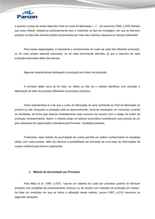 e quando o preço de venda depende muito do custo de fabricação (...).” Já Lawrence (1966, p.229) destaca
que esse método “adapta-se particularmente bem a indústrias do tipo de montagem, em que se fabricam
porções ou lotes das diversas partes componentes por meio das mesmas máquinas em tempos diferentes”.

Para essas organizações, é importante o conhecimento do custo de cada lote diferente produzido,
ou de cada projeto especial executado, ou de cada encomenda atendida, já que a natureza de cada
produção executada difere das demais.

Algumas características distinguem a produção por ordem de produção.

A primeira delas como já foi visto, se refere ao fato de o método identificar com precisão a
elaboração de lotes de produtos diferentes no processo produtivo.

Outra característica é a de que o custo de fabricação só será conhecido ao final da fabricação do
produto ou lote. Enquanto a produção está se desenvolvendo, torna-se necessário um minucioso controle
de atividades, de forma que associe imediatamente cada consumo de recurso com o código da ordem de
produção correspondente. Assim, o método exige um esforço burocrático considerável, pois precisa de um
grau adequado de organização e disciplina para fornecer resultados precisos.

Finalmente, esse método de acumulação de custos permite um melhor conhecimento do resultado
obtido com cada produto, além de oferecer a possibilidade de formação de uma base de informações de
custos confiável para futuros orçamentos.



Método de Acumulação por Processo

Para Matz et al. (1987, p.337), “usa-se um sistema de custo por processo quando se fabricam
produtos sob condições de processamento contínuo ou de acordo com métodos de produção em massa”.
Ao listar as condições em que se indica a utilização desse método, Leone (1997, p.215) menciona as
seguintes situações:

 