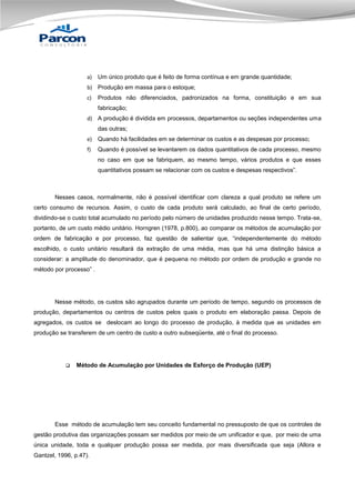 a)

Um único produto que é feito de forma contínua e em grande quantidade;

b) Produção em massa para o estoque;
c)

Produtos não diferenciados, padronizados na forma, constituição e em sua
fabricação;

d) A produção é dividida em processos, departamentos ou seções independentes uma
das outras;
e)

Quando há facilidades em se determinar os custos e as despesas por processo;

f)

Quando é possível se levantarem os dados quantitativos de cada processo, mesmo
no caso em que se fabriquem, ao mesmo tempo, vários produtos e que esses
quantitativos possam se relacionar com os custos e despesas respectivos”.

Nesses casos, normalmente, não é possível identificar com clareza a qual produto se refere um
certo consumo de recursos. Assim, o custo de cada produto será calculado, ao final de certo período,
dividindo-se o custo total acumulado no período pelo número de unidades produzido nesse tempo. Trata-se,
portanto, de um custo médio unitário. Horngren (1978, p.800), ao comparar os métodos de acumulação por
ordem de fabricação e por processo, faz questão de salientar que, “independentemente do método
escolhido, o custo unitário resultará da extração de uma média, mas que há uma distinção básica a
considerar: a amplitude do denominador, que é pequena no método por ordem de produção e grande no
método por processo” .

Nesse método, os custos são agrupados durante um período de tempo, segundo os processos de
produção, departamentos ou centros de custos pelos quais o produto em elaboração passa. Depois de
agregados, os custos se deslocam ao longo do processo de produção, à medida que as unidades em
produção se transferem de um centro de custo a outro subseqüente, até o final do processo.



Método de Acumulação por Unidades de Esforço de Produção (UEP)

Esse método de acumulação tem seu conceito fundamental no pressuposto de que os controles de
gestão produtiva das organizações possam ser medidos por meio de um unificador e que, por meio de uma
única unidade, toda e qualquer produção possa ser medida, por mais diversificada que seja (Allora e
Gantzel, 1996, p.47).

 