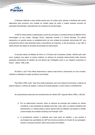A literatura referente a esse método aponta que, há muitos anos, estudos e tentativas vêm sendo
elaborados para encontrar uma unidade de medida capaz de medir e custear produtos oriundos de
produções diversificadas, especialmente nas indústrias de transformação.

A UEP foi desenvolvida e aperfeiçoada a partir dos princípios e conceitos teóricos do Método Perrin
(homenagem ao seu criador, Georges Perrin), elaborado durante a II Guerra Mundial. Tal método
representou um grande avanço no estabelecimento de uma unidade de produção, denominada GP, cujo
embasamento teórico está assentado sobre a equivalência de máquinas, e não de produtos, e cujo valor é
obtido através das etapas do processo de produção de cada produto.

O princípio básico do Método de Perrin é o Princípio das Constantes Ocultas, definido pelo autor
como “qualquer que sejam os preços unitários, os esforços de produção desenvolvidos pelas diversas
operações elementares de trabalho de uma fábrica são interligados entre si, por relações constantes no
tempo” . (Allora, 1985, p.66).

No Brasil, o prof. Franz Allora desenvolveu e aplicou essa técnica, introduzindo um novo conceito,
mediante a utilização da noção de esforço de produção.

Para Allora (1985, p.65), “esta nova noção representa, para uma máquina funcionando, o esforço da
própria máquina, o esforço de capitais, o esforço da energia aplicada, e outros direta ou indiretamente”.

As características essenciais dos procedimentos do método UEP, segundo Allora (1985, p. 66) são:



Em um determinado momento, todos os esforços de produção são medidos em valores
monetários, e são calculadas as relações entre eles. Logo após, os valores monetários são
abandonados, e o método passa a operar apenas sobre as relações, que passam a receber
a denominação de Unidades de Esforço de Produção -UEP;



O procedimento anterior é realizado para cada posto de trabalho, o que permite a
acumulação das quantidades de UEP dos diversos produtos em função de sua passagem,
durante o processo produtivo, pelos vários postos de trabalho;

 