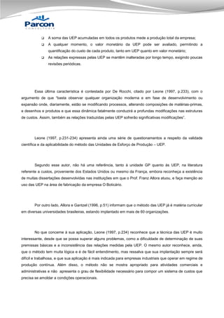 

A soma das UEP acumuladas em todos os produtos mede a produção total da empresa;



A qualquer momento, o valor monetário da UEP pode ser avaliado, permitindo a
quantificação do custo de cada produto, tanto em UEP quanto em valor monetário;



As relações expressas pelas UEP se mantêm inalteradas por longo tempo, exigindo poucas
revisões periódicas.

Essa última característica é contestada por De Rocchi, citado por Leone (1997, p.233), com o
argumento de que “basta observar qualquer organização moderna e em fase de desenvolvimento ou
expansão onde, diariamente, estão se modificando processos, alterando composições de matérias-primas,
e desenhos e produtos e que essa dinâmica fatalmente conduzirá a profundas modificações nas estruturas
de custos. Assim, também as relações traduzidas pelas UEP sofrerão significativas modificações”.

Leone (1997, p.231-234) apresenta ainda uma série de questionamentos a respeito da validade
científica e da aplicabilidade do método das Unidades de Esforço de Produção – UEP.

Segundo esse autor, não há uma referência, tanto à unidade GP quanto às UEP, na literatura
referente a custos, proveniente dos Estados Unidos ou mesmo da França, embora reconheça a existência
de muitas dissertações desenvolvidas nas instituições em que o Prof. Franz Allora atuou, e faça menção ao
uso das UEP na área de fabricação da empresa O Boticário.

Por outro lado, Allora e Gantzel (1996, p.51) informam que o método das UEP já é matéria curricular
em diversas universidades brasileiras, estando implantado em mais de 60 organizações.

No que concerne à sua aplicação, Leone (1997, p.234) reconhece que a técnica das UEP é muito
interessante, desde que se possa superar alguns problemas, como a dificuldade de determinação de suas
premissas básicas e a inconsistência das relações medidas pela UEP. O mesmo autor reconhece, ainda,
que o método tem muita lógica e é de fácil entendimento, mas ressalva que sua implantação sempre será
difícil e trabalhosa, e que sua aplicação é mais indicada para empresas industriais que operar em regime de
produção contínua. Além disso, o método não se mostra apropriado para atividades comerciais e
administrativas e não apresenta o grau de flexibilidade necessário para compor um sistema de custos que
precisa se amoldar a condições operacionais.

 