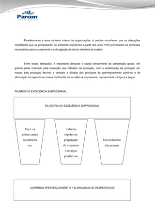 Paralelamente a esse contexto interno às organizações, é preciso reconhecer que as alterações
importantes que se processaram no ambiente econômico a partir dos anos 1970 provocaram os estímulos
necessários para o surgimento e a divulgação de novos métodos de custeio.

Entre essas alterações, é importante destacar o rápido crescimento da competição global, em
grande parte motivado pela revolução dos métodos de produção, com a substituição da produção em
massa pela produção flexível, e também a difusão dos princípios de aperfeiçoamento contínuo e de
eliminação de esperdícios, bases da filosofia de excelência empresarial, representada na figura a seguir.

PILARES DA EXCELÊNCIA EMPRESARIAL

FILOSOFIA DA EXCELÊNCIA EMPRESARIAL

Faça as

Extrema

coisas certas

rapidez na

na primeira

preparação

Envolvimento

vez.

de máquinas

das pessoas

e arranjos
produtivos

CONTÍNUO APERFEIÇOAMENTO + ELIMINAÇÃO DE DESPERDÍCIOS

 