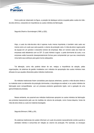 Como pode ser observado na figura, a posição de destaque outrora ocupada pelos custos de mãode-obra diminui, crescendo em importância os custos indiretos de fabricação.

Segundo Shank e Govindarajan (1995, p.222),

Hoje, o custo da mão-de-obra não é apenas muito menos importante, é também visto cada vez
menos como um custo que varia quando o volume de produção varia. A mão-de-obra é agora parte
da equipe em um grande e crescente número de empresas. Mas um número cada vez maior de
empresas está debatendo com os CIF. O custo indireto é agora a parte dominante do custo, e as
empresas estão buscando desesperadamente formas para compreender por que seu crescimento
mina tanto seus esforços para gerar lucros adequados.

Tal alteração, como não poderia deixar de ser, realçou a importância da adoção, pelas
organizações, de sistemas de gestão modelados com métodos de apropriação dos custos indiretos mais
eficazes do que aqueles oferecidos pelos métodos tradicionais.

Os métodos tradicionais foram concebidos para épocas anteriores, quando a mão-de-obra direta e
os materiais eram os elementos de produção dominantes, a tecnologia era estável, e os custos indiretos de
fabricação eram compartilhados por um processo produtivo geralmente rígido, com a geração de uma
gama limitada de produtos.

Nesse ambiente, era possível aos métodos tradicionais apropriar os custos indiretos de fabricação
aos produtos basicamente pelo uso de medidas de volume de produção, como horas-máquina, horas de
mão-de-obra direta ou custo do material empregado.

Segundo Brimson (1996, p.24),

Os sistemas tradicionais de custeio informam um custo de produto razoavelmente correto quando a
atividade indireta é consumida em relação ao volume de produção. Por exemplo, os encargos

 