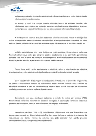 sociais dos empregados diretos são relacionados à mão-de-obra direta e os custos de energia são
relacionados às horas de máquina.
No entanto, o custo dos produtos torna-se distorcido quando as atividades indiretas, não
relacionadas com o volume de produção, aumentam significativamente. Atividades de empresa,
como engenharia e assistência técnica, não são relacionadas ao volume atual de produção.

A abordagem dos sistemas de custeio tradicionais consiste numa visão vertical de alocação dos
custos, acompanhando a estrutura funcional da organização. A alocação dos custos e despesas, tais como
salários, viagens, materiais, se processa nos centros de custos, departamentos. A empresa é dividida em

unidades especializadas, com rígida definição de responsabilidade. Os gerentes de cada área
funcional estimam seus custos para atingir os objetivos estabelecidos e são controlados por sistemas
contábeis e de fluxo de caixa. As avaliações de desempenho e de resultados baseiam-se em confrontos
entre o orçado e o realizado, e pelo alcance dos objetivos preestabelecidos.

Dentro dessa visão, ainda, estabelece-se a dicotomia sobre o entendimento dos objetivos
organizacionais, e o inter-relacionamento de atividades entre os vários departamentos é ignorado.

Esses procedimentos darão margem a decisões como: redução geral no orçamento, congelamento
de salários e treinamentos, redução de investimentos. Essas decisões conflitam com a filosofia de
excelência empresarial e com um planejamento de médio e longo prazos, uma vez que apresentam
resultados operacionais sem uma avaliação de suas causas.

Contrastando com essa abordagem tradicional, o método de custeio por atividade (ABC)
fundamenta-se numa visão horizontal dos processos se negócio. A organização é analisada pelos seus
processos e subprocessos, cada um deles constituído por um grupo de atividades.

Nas palavras de Cogan (1997, p.27), “um processo é constituído de uma série de atividades que
agregam valor, gerando um determinado produto final (bem ou serviço) que se pretende deverá atender às
necessidades dos clientes internos ou externos. Isso pode acontecer num grande processo
interdepartamental e / ou num processo intradepartamental.

 