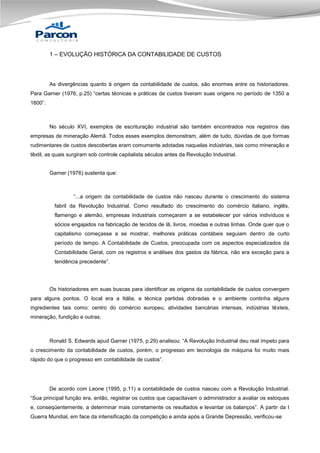 1 – EVOLUÇÃO HISTÓRICA DA CONTABILIDADE DE CUSTOS

As divergências quanto à origem da contabilidade de custos, são enormes entre os historiadores.
Para Garner (1976, p.25) “certas técnicas e práticas de custos tiveram suas origens no período de 1350 a
1600”.

No século XVI, exemplos de escrituração industrial são também encontrados nos registros das
empresas de mineração Alemã. Todos esses exemplos demonstram, além de tudo, dúvidas de que formas
rudimentares de custos descobertas eram comumente adotadas naquelas indústrias, tais como mineração e
têxtil, as quais surgiram sob controle capitalista séculos antes da Revolução Industrial.

Garner (1976) sustenta que:

“...a origem da contabilidade de custos não nasceu durante o crescimento do sistema
fabril da Revolução Industrial. Como resultado do crescimento do comércio italiano, inglês,
flamengo e alemão, empresas industriais começaram a se estabelecer por vários indivíduos e
sócios engajados na fabricação de tecidos de lã, livros, moedas e outras linhas. Onde quer que o
capitalismo começasse a se mostrar, melhores práticas contábeis seguiam dentro de curto
período de tempo. A Contabilidade de Custos, preocupada com os aspectos especializados da
Contabilidade Geral, com os registros e análises dos gastos da fábrica, não era exceção para a
tendência precedente”.

Os historiadores em suas buscas para identificar as origens da contabilidade de custos convergem
para alguns pontos. O local era a Itália, a técnica partidas dobradas e o ambiente continha alguns
ingredientes tais como: centro do comércio europeu, atividades bancárias intensas, indústrias têxteis,
mineração, fundição e outras.

Ronald S. Edwards apud Garner (1975, p.29) analisou: “A Revolução Industrial deu real ímpeto para
o crescimento da contabilidade de custos, porém, o progresso em tecnologia de máquina foi muito mais
rápido do que o progresso em contabilidade de custos”.

De acordo com Leone (1995, p.11) a contabilidade de custos nasceu com a Revolução Industrial.
“Sua principal função era, então, registrar os custos que capacitavam o administrador a avaliar os estoques
e, conseqüentemente, a determinar mais corretamente os resultados e levantar os balanços”. A partir da I
Guerra Mundial, em face da intensificação da competição e ainda após a Grande Depressão, verificou-se

 