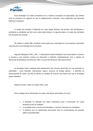 Essa abordagem se mostra compatível com a moderna concepção da organização, que enfatiza
mais os processos de negócios do que os departamentos funcionais, como explicitado nas Estruturas
Matriciais e Celulares.

O custeio dos produtos é elaborado em duas etapas distintas. Na primeira, são identificadas e
analisadas as atividades que têm seus custos determinados; na segunda etapa, os custos das atividades
são alocados aos produtos.

No método e custeio ABC, atividade é tudo aquilo que é executado em uma empresa consumindo
recursos para a concretização de um processo.

Segundo Nakagawa (1991, p.38), “ o desempenho destas atividades é que desencadeia o consumo
e recursos e que, portanto, merece ser observado e analisado cuidadosamente. Com o objetivo de
discriminar as atividades que adicionam valor e as que não adicionam valor aos produtos”.

As atividades serão custeadas pelo rastreamento dos recursos absorvidos em sua execução ou
elaboração – como materiais, mão-de-obra, seguro, consumo de energia elétrica – e definidos os
direcionadores de custos, que são os fatores ou medidas de consumo que fazem com que as atividades
sejam realizadas.

Segundo Cooper, citado por Cogan (1997, p.30),

Para a seleção de um direcionador de custos, três fatores são levados em conta:



A facilidade na obtenção dos dados necessários para o direcionador de custos
escolhido (custo de medição);



A correlação entre o consumo da atividade e o consumo real (grau de correlação);



A influência que um determinado direcionador terá no comportamento das pessoas
(efeito comportamental).

 