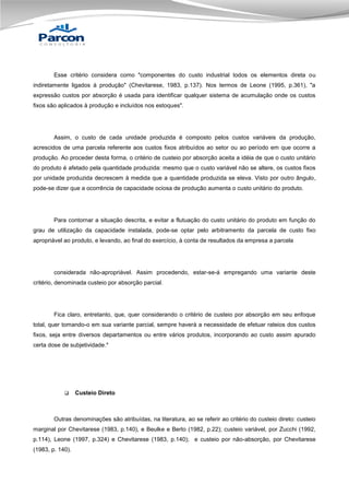 Esse critério considera como "componentes do custo industrial todos os elementos direta ou
indiretamente ligados à produção" (Chevitarese, 1983, p.137). Nos termos de Leone (1995, p.361), "a
expressão custos por absorção é usada para identificar qualquer sistema de acumulação onde os custos
fixos são aplicados à produção e incluídos nos estoques".

Assim, o custo de cada unidade produzida é composto pelos custos variáveis da produção,
acrescidos de uma parcela referente aos custos fixos atribuídos ao setor ou ao período em que ocorre a
produção. Ao proceder desta forma, o critério de custeio por absorção aceita a idéia de que o custo unitário
do produto é afetado pela quantidade produzida: mesmo que o custo variável não se altere, os custos fixos
por unidade produzida decrescem à medida que a quantidade produzida se eleva. Visto por outro ângulo,
pode-se dizer que a ocorrência de capacidade ociosa de produção aumenta o custo unitário do produto.

Para contornar a situação descrita, e evitar a flutuação do custo unitário do produto em função do
grau de utilização da capacidade instalada, pode-se optar pelo arbitramento da parcela de custo fixo
apropriável ao produto, e levando, ao final do exercício, à conta de resultados da empresa a parcela

considerada não-apropriável. Assim procedendo, estar-se-á empregando uma variante deste
critério, denominada custeio por absorção parcial.

Fica claro, entretanto, que, quer considerando o critério de custeio por absorção em seu enfoque
total, quer tomando-o em sua variante parcial, sempre haverá a necessidade de efetuar rateios dos custos
fixos, seja entre diversos departamentos ou entre vários produtos, incorporando ao custo assim apurado
certa dose de subjetividade.*



Custeio Direto

Outras denominações são atribuídas, na literatura, ao se referir ao critério do custeio direto: custeio
marginal por Chevitarese (1983, p.140), e Beulke e Berto (1982, p.22); custeio variável, por Zucchi (1992,
p.114), Leone (1997, p.324) e Chevitarese (1983, p.140); e custeio por não-absorção, por Chevitarese
(1983, p. 140).

 