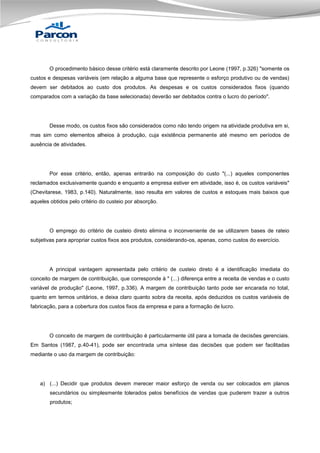 O procedimento básico desse critério está claramente descrito por Leone (1997, p.326) "somente os
custos e despesas variáveis (em relação a alguma base que represente o esforço produtivo ou de vendas)
devem ser debitados ao custo dos produtos. As despesas e os custos considerados fixos (quando
comparados com a variação da base selecionada) deverão ser debitados contra o lucro do período".

Desse modo, os custos fixos são considerados como não tendo origem na atividade produtiva em si,
mas sim como elementos alheios à produção, cuja existência permanente até mesmo em períodos de
ausência de atividades.

Por esse critério, então, apenas entrarão na composição do custo "(...) aqueles componentes
reclamados exclusivamente quando e enquanto a empresa estiver em atividade, isso é, os custos variáveis"
(Chevitarese, 1983, p.140). Naturalmente, isso resulta em valores de custos e estoques mais baixos que
aqueles obtidos pelo critério do custeio por absorção.

O emprego do critério de custeio direto elimina o inconveniente de se utilizarem bases de rateio
subjetivas para apropriar custos fixos aos produtos, considerando-os, apenas, como custos do exercício.

A principal vantagem apresentada pelo critério de custeio direto é a identificação imediata do
conceito de margem de contribuição, que corresponde à " (...) diferença entre a receita de vendas e o custo
variável de produção" (Leone, 1997, p.336). A margem de contribuição tanto pode ser encarada no total,
quanto em termos unitários, e deixa claro quanto sobra da receita, após deduzidos os custos variáveis de
fabricação, para a cobertura dos custos fixos da empresa e para a formação de lucro.

O conceito de margem de contribuição é particularmente útil para a tomada de decisões gerenciais.
Em Santos (1987, p.40-41), pode ser encontrada uma síntese das decisões que podem ser facilitadas
mediante o uso da margem de contribuição:

a) (...) Decidir que produtos devem merecer maior esforço de venda ou ser colocados em planos
secundários ou simplesmente tolerados pelos benefícios de vendas que puderem trazer a outros
produtos;

 