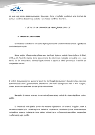 ele gera suas receitas, paga seus custos e despesas e forma o resultado, constituindo uma descrição da
estrutura econômica do sistema e, portanto, o seu modelo econômico descritivo”.

7- MÉTODOS DE CONTROLE E REDUÇÃO DE CUSTOS



Método do Custo- Padrão

O método do Custo-Padrão tem como objetivo proporcionar u instrumento de controle à gestão dos
custos das organizações.

Nesse sentido, é fundamental enfatizar-se o significado do termo controle. Segundo Perez Jr. Et al.
(1995, p.50), "controle significa tomar conhecimento de determinada realidade compará-la com o que
deveria ser em termos ideais, identificar oportunamente os desvios e adotar providências no sentido de
corrigir esses desvios".

O controle de custos ocorrerá quando for possível a identificação dos custos em departamentos, processos
e elementos de custos e, posteriormente, for elaborada uma análise e comparação entre as duas situações,
ou seja, entre como deveria ser e o que ocorreu efetivamente.

Na gestão de custos, uma das formas mais eficazes para o controle é a determinação de custospadrão.

O conceito de custo-padrão aparece na literatura especializada sob diversas acepções, porém é
necessário observar com cuidado algumas diferenças fundamentais, até mesmo porque essas diferenças
nortearão as bases de implantação desse método e influenciarão profundamente as análises e avaliações
resultantes do custo-padrão.

 