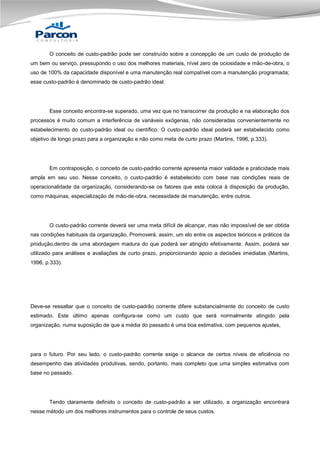 O conceito de custo-padrão pode ser construído sobre a concepção de um custo de produção de
um bem ou serviço, pressupondo o uso dos melhores materiais, nível zero de ociosidade e mão-de-obra, o
uso de 100% da capacidade disponível e uma manutenção real compatível com a manutenção programada;
esse custo-padrão é denominado de custo-padrão ideal.

Esse conceito encontra-se superado, uma vez que no transcorrer da produção e na elaboração dos
processos é muito comum a interferência de variáveis exógenas, não consideradas convenientemente no
estabelecimento do custo-padrão ideal ou científico. O custo-padrão ideal poderá ser estabelecido como
objetivo de longo prazo para a organização e não como meta de curto prazo (Martins, 1996, p.333).

Em contraposição, o conceito de custo-padrão corrente apresenta maior validade e praticidade mais
ampla em seu uso. Nesse conceito, o custo-padrão é estabelecido com base nas condições reais de
operacionalidade da organização, considerando-se os fatores que esta coloca à disposição da produção,
como máquinas, especialização de mão-de-obra, necessidade de manutenção, entre outros.

O custo-padrão corrente deverá ser uma meta difícil de alcançar, mas não impossível de ser obtida
nas condições habituais da organização. Promoverá, assim, um elo entre os aspectos teóricos e práticos da
produção,dentro de uma abordagem madura do que poderá ser atingido efetivamente. Assim, poderá ser
utilizado para análises e avaliações de curto prazo, proporcionando apoio a decisões imediatas (Martins,
1996, p.333).

Deve-se ressaltar que o conceito de custo-padrão corrente difere substancialmente do conceito de custo
estimado. Este último apenas configura-se como um custo que será normalmente atingido pela
organização, numa suposição de que a média do passado é uma boa estimativa, com pequenos ajustes,

para o futuro. Por seu lado, o custo-padrão corrente exige o alcance de certos níveis de eficiência no
desempenho das atividades produtivas, sendo, portanto, mais completo que uma simples estimativa com
base no passado.

Tendo claramente definido o conceito de custo-padrão a ser utilizado, a organização encontrará
nesse método um dos melhores instrumentos para o controle de seus custos.

 