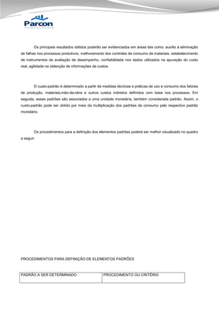 Os principais resultados obtidos poderão ser evidenciados em áreas tais como: auxílio à eliminação
de falhas nos processos produtivos, melhoramento dos controles de consumo de materiais, estabelecimento
de instrumentos de avaliação de desempenho, confiabilidade nos dados utilizados na apuração do custo
real, agilidade na obtenção de informações de custos.

O custo-padrão é determinado a partir de medidas técnicas e práticas de uso e consumo dos fatores
de produção, materiais,mão-de-obra e outros custos indiretos definidos com base nos processos. Em
seguida, esses padrões são associados a uma unidade monetária, também considerada padrão. Assim, o
custo-padrão pode ser obtido por meio da multiplicação dos padrões de consumo pelo respectivo padrão
monetário.

Os procedimentos para a definição dos elementos padrões poderá ser melhor visualizado no quadro
a seguir:

PROCEDIMENTOS PARA DEFINIÇÃO DE ELEMENTOS PADRÕES

PADRÃO A SER DETERMINADO

PROCEDIMENTO OU CRITÉRIO

 