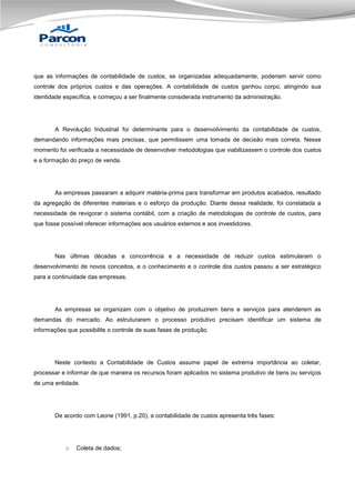 que as informações de contabilidade de custos, se organizadas adequadamente, poderiam servir como
controle dos próprios custos e das operações. A contabilidade de custos ganhou corpo, atingindo sua
identidade específica, e começou a ser finalmente considerada instrumento da administração.

A Revolução Industrial foi determinante para o desenvolvimento da contabilidade de custos,
demandando informações mais precisas, que permitissem uma tomada de decisão mais correta. Nesse
momento foi verificada a necessidade de desenvolver metodologias que viabilizassem o controle dos custos
e a formação do preço de venda.

As empresas passaram a adquirir matéria-prima para transformar em produtos acabados, resultado
da agregação de diferentes materiais e o esforço da produção. Diante dessa realidade, foi constatada a
necessidade de revigorar o sistema contábil, com a criação de metodologias de controle de custos, para
que fosse possível oferecer informações aos usuários externos e aos investidores.

Nas últimas décadas a concorrência e a necessidade de reduzir custos estimularam o
desenvolvimento de novos conceitos, e o conhecimento e o controle dos custos passou a ser estratégico
para a continuidade das empresas.

As empresas se organizam com o objetivo de produzirem bens e serviços para atenderem as
demandas do mercado. Ao estruturarem o processo produtivo precisam identificar um sistema de
informações que possibilite o controle de suas fases de produção.

Neste contexto a Contabilidade de Custos assume papel de extrema importância ao coletar,
processar e informar de que maneira os recursos foram aplicados no sistema produtivo de bens ou serviços
de uma entidade.

De acordo com Leone (1991, p.20), a contabilidade de custos apresenta três fases:

o

Coleta de dados;

 