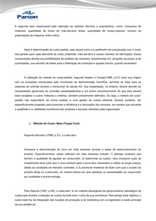 À segunda será responsável pela obtenção de padrões técnicos e quantitativos, como: consumos de
materiais, quantidade de horas de mão-de-obra direta, quantidade de horas-máquina, número de
preparações de máquina, entre outros.

Após a determinação do custo-padrão, este atuará como um parâmetro de comparação com o custo
real gerado para cada elemento de custo (materiais, mão-de-obra e custos indiretos de fabricação). Essas
comparações abrirão as possibilidades de análises de variações, desdobradas em variações de preços e de
quantidades, que servirão de bases para a efetivação de correções e ajustes futuros, quando necessário.

A utilização do método do custo-padrão, segundo Kaplan e Cooper(1998, p.41), teve sua origem
com as inovações introduzidas pelo movimento da Administração Científica, servindo de base para os
sistemas de controle durante o transcorrer do século XX. Sua implantação, no entanto, deverá atender às
necessidades gerenciais de controles preestabelecidos e um prévio reconhecimento de que este deverá
estar acoplado a outros métodos e critérios, também previamente definidos. Ou seja, o método de custopadrão não responderá, de forma isolada, a uma gestão de custos eficiente. Deverá, portanto, ser
especificamente projetado para promover a eficiência e a otimização dos recursos, de maneira que aumente
a qualidade e a viabilidade econômica dos produtos e serviços ofertados pela organização.



Método do Custo- Meta (Target Cost)

Segundo Monden ((1999, p.27), o custo alvo:

Incorpora a administração do lucro em toda empresa durante a etapa de desenvolvimento do
produto. Especificamente, esses esforços em toda empresa incluem 1) planejar produtos que
tenham a qualidade de agradar ao consumidor, 2) determinar os custos –alvo (inclusive custo de
investimento alvo) para que o novo produto gere o lucro-alvo necessário a médio ou longo prazos,
dadas as condições de mercado correntes, e 3) promover maneiras de fazer com que o projeto do
produto atinja os custos-alvo, ao mesmo tempo em que satisfaça as necessidades do consumidor
por qualidade e pronta-entrega.

Para Sakurai (1997, p.49), o custo-alvo “é um método abrangente de gerenciamento estratégico de
custos que envolve a redução de custos durante todo o ciclo de sua ocorrência. Para atingir esse objetivo, o
custo-meta faz da integração das funções de produção e de marketing com a engenharia a razão principal
de sua existência”.

 