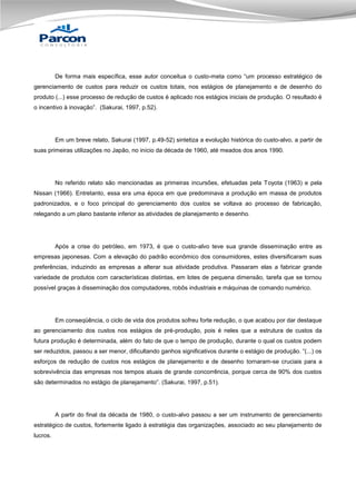 De forma mais específica, esse autor conceitua o custo-meta como “um processo estratégico de
gerenciamento de custos para reduzir os custos totais, nos estágios de planejamento e de desenho do
produto (...) esse processo de redução de custos é aplicado nos estágios iniciais de produção. O resultado é
o incentivo à inovação”. (Sakurai, 1997, p.52).

Em um breve relato, Sakurai (1997, p.49-52) sintetiza a evolução histórica do custo-alvo, a partir de
suas primeiras utilizações no Japão, no início da década de 1960, até meados dos anos 1990.

No referido relato são mencionadas as primeiras incursões, efetuadas pela Toyota (1963) e pela
Nissan (1966). Entretanto, essa era uma época em que predominava a produção em massa de produtos
padronizados, e o foco principal do gerenciamento dos custos se voltava ao processo de fabricação,
relegando a um plano bastante inferior as atividades de planejamento e desenho.

Após a crise do petróleo, em 1973, é que o custo-alvo teve sua grande disseminação entre as
empresas japonesas. Com a elevação do padrão econômico dos consumidores, estes diversificaram suas
preferências, induzindo as empresas a alterar sua atividade produtiva. Passaram elas a fabricar grande
variedade de produtos com características distintas, em lotes de pequena dimensão, tarefa que se tornou
possível graças à disseminação dos computadores, robôs industriais e máquinas de comando numérico.

Em conseqüência, o ciclo de vida dos produtos sofreu forte redução, o que acabou por dar destaque
ao gerenciamento dos custos nos estágios de pré-produção, pois é neles que a estrutura de custos da
futura produção é determinada, além do fato de que o tempo de produção, durante o qual os custos podem
ser reduzidos, passou a ser menor, dificultando ganhos significativos durante o estágio de produção. “(...) os
esforços de redução de custos nos estágios de planejamento e de desenho tornaram-se cruciais para a
sobrevivência das empresas nos tempos atuais de grande concorrência, porque cerca de 90% dos custos
são determinados no estágio de planejamento”. (Sakurai, 1997, p.51).

A partir do final da década de 1980, o custo-alvo passou a ser um instrumento de gerenciamento
estratégico de custos, fortemente ligado à estratégia das organizações, associado ao seu planejamento de
lucros.

 