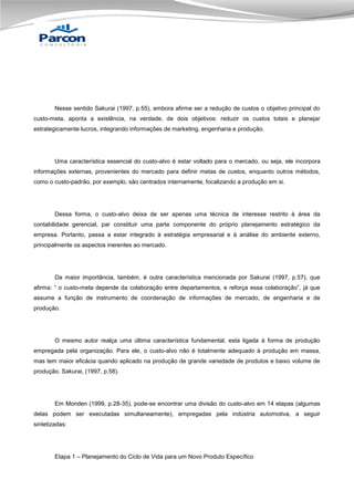 Nesse sentido Sakurai (1997, p.55), embora afirme ser a redução de custos o objetivo principal do
custo-meta, aponta a existência, na verdade, de dois objetivos: reduzir os custos totais e planejar
estrategicamente lucros, integrando informações de marketing, engenharia e produção.

Uma característica essencial do custo-alvo é estar voltado para o mercado, ou seja, ele incorpora
informações externas, provenientes do mercado para definir metas de custos, enquanto outros métodos,
como o custo-padrão, por exemplo, são centrados internamente, focalizando a produção em si.

Dessa forma, o custo-alvo deixa de ser apenas uma técnica de interesse restrito à área da
contabilidade gerencial, par constituir uma parte componente do próprio planejamento estratégico da
empresa. Portanto, passa a estar integrado à estratégia empresarial e à análise do ambiente externo,
principalmente os aspectos inerentes ao mercado.

Da maior importância, também, é outra característica mencionada por Sakurai (1997, p.57), que
afirma: “ o custo-meta depende da colaboração entre departamentos, e reforça essa colaboração”, já que
assume a função de instrumento de coordenação de informações de mercado, de engenharia e de
produção.

O mesmo autor realça uma última característica fundamental, esta ligada à forma de produção
empregada pela organização. Para ele, o custo-alvo não é totalmente adequado à produção em massa,
mas tem maior eficácia quando aplicado na produção de grande variedade de produtos e baixo volume de
produção. Sakurai, (1997, p.58).

Em Monden (1999, p.28-35), pode-se encontrar uma divisão do custo-alvo em 14 etapas (algumas
delas podem ser executadas simultaneamente), empregadas pela indústria automotiva, a seguir
sintetizadas:

Etapa 1 – Planejamento do Ciclo de Vida para um Novo Produto Específico

 