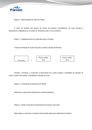 Etapa 6 – Determinação do Preço de Venda

A partir de estudos dos preços de venda de produtos competidores, de suas funções e
desempenho, estabelece-se um preço de venda-alvo para o novo produtivo.

Etapa 7 – Estabelecimento do Custo-Alvo para o Produto

Trata-se da fixação do custo-alvo para o produto, através da fórmula:

Custo alvo

=

Preço vendaalvo

_

Lucro vendaalvo

Durante o processo, o custo-alvo é decomposto em custos sujeitos a atividades de redução de
custo e custos não-sujeitos a atividades e redução de custo.

Etapa 8 – Proposta de Investimento em Planta

Determina o volume de investimentos na planta produtiva.

Etapa 9 – Dividir Custo-Alvo em Elementos Funcionais e de Custo

Nesta etapa o custo-alvo o produto é decomposto pelos seus elementos funcionais.

 