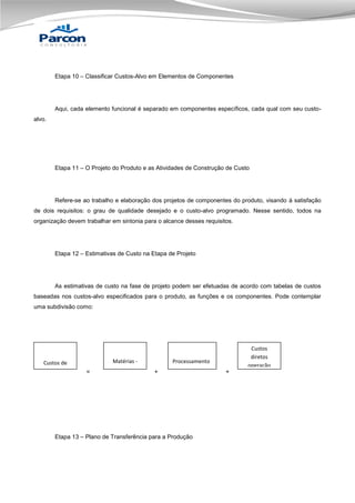 Etapa 10 – Classificar Custos-Alvo em Elementos de Componentes

Aqui, cada elemento funcional é separado em componentes específicos, cada qual com seu custoalvo.

Etapa 11 – O Projeto do Produto e as Atividades de Construção de Custo

Refere-se ao trabalho e elaboração dos projetos de componentes do produto, visando à satisfação
de dois requisitos: o grau de qualidade desejado e o custo-alvo programado. Nesse sentido, todos na
organização devem trabalhar em sintonia para o alcance desses requisitos.

Etapa 12 – Estimativas de Custo na Etapa de Projeto

As estimativas de custo na fase de projeto podem ser efetuadas de acordo com tabelas de custos
baseadas nos custos-alvo especificados para o produto, as funções e os componentes. Pode contemplar
uma subdivisão como:

Custos de
manufatura

=

Matérias primas

Custos
diretos
operação

Processamento
+

Etapa 13 – Plano de Transferência para a Produção

+

 