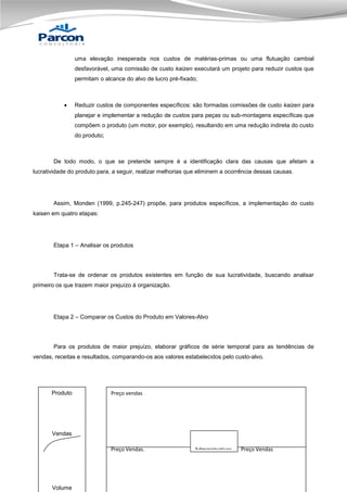 uma elevação inesperada nos custos de matérias-primas ou uma flutuação cambial
desfavorável, uma comissão de custo kaizen executará um projeto para reduzir custos que
permitam o alcance do alvo de lucro pré-fixado;



Reduzir custos de componentes específicos: são formadas comissões de custo kaizen para
planejar e implementar a redução de custos para peças ou sub-montagens específicas que
compõem o produto (um motor, por exemplo), resultando em uma redução indireta do custo
do produto;

De todo modo, o que se pretende sempre é a identificação clara das causas que afetam a
lucratividade do produto para, a seguir, realizar melhorias que eliminem a ocorrência dessas causas.

Assim, Monden (1999, p.245-247) propõe, para produtos específicos, a implementação do custo
kaisen em quatro etapas:

Etapa 1 – Analisar os produtos

Trata-se de ordenar os produtos existentes em função de sua lucratividade, buscando analisar
primeiro os que trazem maior prejuízo à organização.

Etapa 2 – Comparar os Custos do Produto em Valores-Alvo

Para os produtos de maior prejuízo, elaborar gráficos de série temporal para as tendências de
vendas, receitas e resultados, comparando-os aos valores estabelecidos pelo custo-alvo.

Produto

Preço vendas

Vendas
Preço Vendas.

Volume

Administrativos

Preço Vendas

 