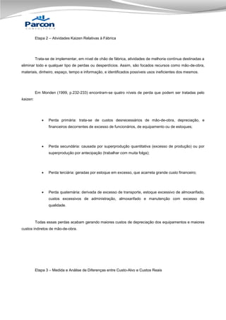 Etapa 2 – Atividades Kaizen Relativas à Fábrica

Trata-se de implementar, em nível de chão de fábrica, atividades de melhoria contínua destinadas a
eliminar todo e qualquer tipo de perdas ou desperdícios. Assim, são focados recursos como mão-de-obra,
materiais, dinheiro, espaço, tempo e informação, e identificados possíveis usos ineficientes dos mesmos.

Em Monden (1999, p.232-233) encontram-se quatro níveis de perda que podem ser tratadas pelo
kaizen:



Perda primária: trata-se de custos desnecessários de mão-de-obra, depreciação, e
financeiros decorrentes de excesso de funcionários, de equipamento ou de estoques;



Perda secundária: causada por superprodução quantitativa (excesso de produção) ou por
superprodução por antecipação (trabalhar com muita folga);



Perda terciária: geradas por estoque em excesso, que acarreta grande custo financeiro;



Perda quaternária: derivada de excesso de transporte, estoque excessivo de almoxarifado,
custos excessivos de administração, almoxarifado e manutenção com excesso de
qualidade.

Todas essas perdas acabam gerando maiores custos de depreciação dos equipamentos e maiores
custos indiretos de mão-de-obra.

Etapa 3 – Medida e Análise de Diferenças entre Custo-Alvo e Custos Reais

 