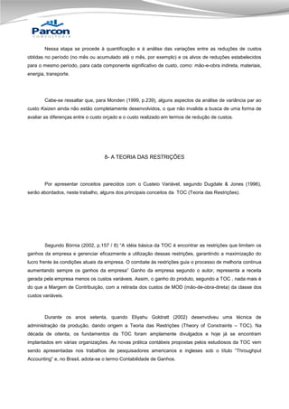 Nessa etapa se procede à quantificação e à análise das variações entre as reduções de custos
obtidas no período (no mês ou acumulado até o mês, por exemplo) e os alvos de reduções estabelecidos
para o mesmo período, para cada componente significativo de custo, como: mão-e-obra indireta, materiais,
energia, transporte.

Cabe-se ressaltar que, para Monden (1999, p.239), alguns aspectos da análise de variância par ao
custo Kaizen ainda não estão completamente desenvolvidos, o que não invalida a busca de uma forma de
avaliar as diferenças entre o custo orçado e o custo realizado em termos de redução de custos.

8- A TEORIA DAS RESTRIÇÕES

Por apresentar conceitos parecidos com o Custeio Variável, segundo Dugdale & Jones (1996),
serão abordados, neste trabalho, alguns dos principais conceitos da TOC (Teoria das Restrições).

Segundo Bórnia (2002, p.157 / 8) “A idéia básica da TOC é encontrar as restrições que limitam os
ganhos da empresa e gerenciar eficazmente a utilização dessas restrições, garantindo a maximização do
lucro frente às condições atuais da empresa. O combate às restrições guia o processo de melhoria continua
aumentando sempre os ganhos da empresa” Ganho da empresa segundo o autor, representa a receita
gerada pela empresa menos os custos variáveis. Assim, o ganho do produto, segundo a TOC , nada mais é
do que a Margem de Contribuição, com a retirada dos custos de MOD (mão-de-obra-direta) da classe dos
custos variáveis.

Durante os anos setenta, quando Eliyahu Goldratt (2002) desenvolveu uma técnica de
administração da produção, dando origem a Teoria das Restrições (Theory of Constraints – TOC). Na
década de oitenta, os fundamentos da TOC foram amplamente divulgados e hoje já se encontram
implantados em várias organizações. As novas prática contábeis propostas pelos estudiosos da TOC vem
sendo apresentadas nos trabalhos de pesquisadores americanos e ingleses sob o título “Throughput
Accounting” e, no Brasil, adota-se o termo Contabilidade de Ganhos.

 