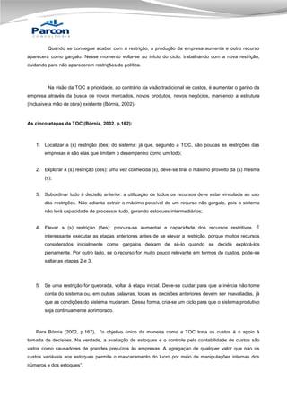Quando se consegue acabar com a restrição, a produção da empresa aumenta e outro recurso
aparecerá como gargalo. Nesse momento volta-se ao início do ciclo, trabalhando com a nova restrição,
cuidando para não aparecerem restrições de política.

Na visão da TOC a prioridade, ao contrário da visão tradicional de custos, é aumentar o ganho da
empresa através da busca de novos mercados, novos produtos, novos negócios, mantendo a estrutura
(inclusive a mão de obra) existente (Bórnia, 2002).

As cinco etapas da TOC (Bórnia, 2002, p.162):

1. Localizar a (s) restrição (ões) do sistema: já que, segundo a TOC, são poucas as restrições das
empresas e são elas que limitam o desempenho como um todo;

2. Explorar a (s) restrição (ões): uma vez conhecida (s), deve-se tirar o máximo proveito da (s) mesma
(s);
3. Subordinar tudo à decisão anterior: a utilização de todos os recursos deve estar vinculada ao uso
das restrições. Não adianta extrair o máximo possível de um recurso não-gargalo, pois o sistema
não terá capacidade de processar tudo, gerando estoques intermediários;
4. Elevar a (s) restrição (ões): procura-se aumentar a capacidade dos recursos restritivos. É
interessante executar as etapas anteriores antes de se elevar a restrição, porque muitos recursos
considerados inicialmente como gargalos deixam de sê-lo quando se decide explorá-los
plenamente. Por outro lado, se o recurso for muito pouco relevante em termos de custos, pode-se
saltar as etapas 2 e 3.

5. Se uma restrição for quebrada, voltar à etapa inicial. Deve-se cuidar para que a inércia não tome
conta do sistema ou, em outras palavras, todas as decisões anteriores devem ser reavaliadas, já
que as condições do sistema mudaram. Dessa forma, cria-se um ciclo para que o sistema produtivo
seja continuamente aprimorado.

Para Bórnia (2002, p.167), “o objetivo único da maneira como a TOC trata os custos é o apoio à
tomada de decisões. Na verdade, a avaliação de estoques e o controle pela contabilidade de custos são
vistos como causadores de grandes prejuízos às empresas. A agregação de qualquer valor que não os
custos variáveis aos estoques permite o mascaramento do lucro por meio de manipulações internas dos
números e dos estoques”.

 