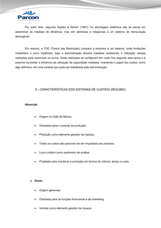 Por outro lado, segundo Kaplan & Norton (1997) “na abordagem sistêmica não se pensa em
abandonar as medidas de eficiência, mas sim alinhá-las e integrá-las a um sistema de mensuração
abrangente”.

Em resumo, a TOC (Teoria das Restrições) compara a empresa a um sistema, onde limitações
impediriam o lucro indefinido, logo a administração deveria trabalhar analisando a utilização dessas
restrições para maximizar os lucros. Estas restrições se configuram em custo fixo segundo esta teoria e é
possível aumentar a eficiência da utilização da capacidade instalada, invertendo o papel dos custos, como
algo definitivo, em uma variável que pode ser trabalhada pela administração.

9 - CARACTERÍSTICAS DOS SISTEMAS DE CUSTEIO (RESUMO)

Absorção




Orientado para o controle da produção;



Produção como elemento gerador de riqueza;



Todos os custos são passíveis de ser imputados aos produtos;



Lucro unitário como parâmetro de análise;





Origem no chão de fábrica;

Projetado para monitorar a produção em termos de volume, tempo e custo.

Direto


Origem gerencial;



Orientado para as funções financeiras e de marketing;



Vendas como elemento gerador de riqueza;

 