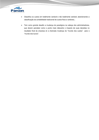 

Classifica os custos em totalmente variável e não totalmente variável, abandonando a
classificação da contabilidade tradicional de custos fixos e variáveis.;



Tem como grande desafio a mudança de paradigma na cabeça dos administradores,
que devem perceber como o ponto mais relevante o impacto de suas decisões no
resultado final da empresa (é a chamada mudança do “mundo dos custos” para o
“mundo dos lucros”.

 