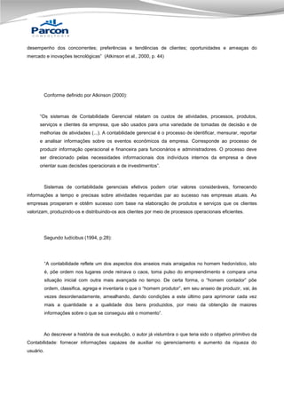 desempenho dos concorrentes; preferências e tendências de clientes; oportunidades e ameaças do
mercado e inovações tecnológicas” (Atkinson et al., 2000, p. 44)

Conforme definido por Atkinson (2000):

“Os sistemas de Contabilidade Gerencial relatam os custos de atividades, processos, produtos,
serviços e clientes da empresa, que são usados para uma variedade de tomadas de decisão e de
melhorias de atividades (...). A contabilidade gerencial é o processo de identificar, mensurar, reportar
e analisar informações sobre os eventos econômicos da empresa. Corresponde ao processo de
produzir informação operacional e financeira para funcionários e administradores. O processo deve
ser direcionado pelas necessidades informacionais dos indivíduos internos da empresa e deve
orientar suas decisões operacionais e de investimentos”.

Sistemas de contabilidade gerenciais efetivos podem criar valores consideráveis, fornecendo
informações a tempo e precisas sobre atividades requeridas par ao sucesso nas empresas atuais. As
empresas prosperam e obtêm sucesso com base na elaboração de produtos e serviços que os clientes
valorizam, produzindo-os e distribuindo-os aos clientes por meio de processos operacionais eficientes.

Segundo Iudícibus (1994, p.28):

“A contabilidade reflete um dos aspectos dos anseios mais arraigados no homem hedonístico, isto
é, põe ordem nos lugares onde reinava o caos, toma pulso do empreendimento e compara uma
situação inicial com outra mais avançada no tempo. De certa forma, o “homem contador” põe
ordem, classifica, agrega e inventaria o que o “homem produtor”, em seu anseio de produzir, vai, às
vezes desordenadamente, amealhando, dando condições a este último para aprimorar cada vez
mais a quantidade e a qualidade dos bens produzidos, por meio da obtenção de maiores
informações sobre o que se conseguiu até o momento”.

Ao descrever a história de sua evolução, o autor já vislumbra o que teria sido o objetivo primitivo da
Contabilidade: fornecer informações capazes de auxiliar no gerenciamento e aumento da riqueza do
usuário.

 