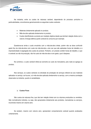 Na indústria, entre os custos de natureza variável, dependendo do processo produtivo e
particularidades, encontramos genericamente os seguintes custos variáveis:



Materiais diretamente aplicado no produto;



Mão-de-obra aplicada diretamente no produto;



Custos identificáveis a produto por medição objetiva desde que tenham relação direta com o
volume. Energia elétrica (parte variável do consumo) por exemplo.

Questiona-se ainda o custo envolvido com a mão-de-obra direta, porém não se deve confundir
gasto fixo da mão-de-obra com custo da mão-de-obra, uma vez que são aplicadas horas de trabalho e a
improdutividade é segregada dos custos do produto. Portanto, um produto contém horas de trabalho, o que
é variável; se não há produção, não há custo de mão-de-obra e sim gasto, que é despesa.

No comércio, o custo variável refere-se somente ao custo da mercadoria, pois nada se agrega ao
produto.

Nos serviços, os custos variáveis na atividade de prestação de serviços referem-se aos materiais
aplicados no serviço, se houver, e à mão-de-obra aplicada diretamente no serviço, com a mesma conotação
observada na indústria, quanto á variabilidade.



Custos Fixos

São custos de natureza fixa, que não tem relação direta com os volumes produzidos ou vendidos.
São normalmente indiretos, ou seja, não apropriados diretamente aos produtos, mercadorias ou serviços,
incorrendo mesmo em volume zero.

Se existem, mesmo com volume zero, apresentam comportamento variável quando analisados
unitariamente.

 