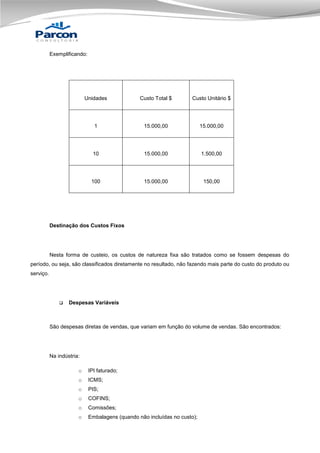 Exemplificando:

Unidades

Custo Total $

Custo Unitário $

1

15.000,00

15.000,00

10

15.000,00

1.500,00

100

15.000,00

150,00

Destinação dos Custos Fixos

Nesta forma de custeio, os custos de natureza fixa são tratados como se fossem despesas do
período, ou seja, são classificados diretamente no resultado, não fazendo mais parte do custo do produto ou
serviço.



Despesas Variáveis

São despesas diretas de vendas, que variam em função do volume de vendas. São encontrados:

Na indústria:
o

IPI faturado;

o

ICMS;

o

PIS;

o

COFINS;

o

Comissões;

o

Embalagens (quando não incluídas no custo);

 