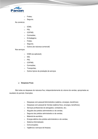 o

Fretes;

o

Seguros.

No comércio:
o

ICMS;

o

PIS;

o

COFINS;

o

Comissões;

o

Embalagens;

o

Fretes;

o

Seguros;

o

Outros (de natureza comercial)

Nos serviços:
o
o

ISS;

o

PIS;

o

COFINS;

o

Comissões;

o

Transportes;

o



ICMS (se aplicável);

Outros típicos de prestação de serviços

Despesas Fixas

São todas as despesas de natureza fixa, independentemente do volume de vendas, apropriadas ao
resultado do período. Exemplos:

o

Despesas com pessoal Administrativo (salários, encargos, benefícios);

o

Despesas com pessoal de Vendas (salários fixos, encargos, benefícios);

o

Serviços profissionais de advogados, contadores, etc.;

o

Aluguéis dos prédios administrativo e de vendas;

o

Seguros dos prédios administrativo e de vendas;

o

Material de escritório;

o

Energia elétrica dos prédios administrativo e de vendas;

o

Sistema informatizado;

o

Comunicações;

o

Vigilância e serviços de limpeza;

 