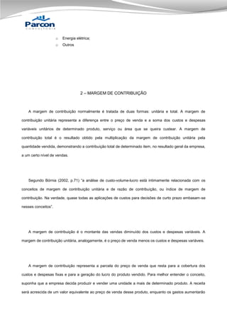 o

Energia elétrica;

o

Outros

2 – MARGEM DE CONTRIBUIÇÃO

A margem de contribuição normalmente é tratada de duas formas: unitária e total. A margem de
contribuição unitária representa a diferença entre o preço de venda e a soma dos custos e despesas
variáveis unitários de determinado produto, serviço ou área que se queira custear. A margem de
contribuição total é o resultado obtido pela multiplicação da margem de contribuição unitária pela
quantidade vendida, demonstrando a contribuição total de determinado item, no resultado geral da empresa,
a um certo nível de vendas.

Segundo Bórnia (2002, p.71) “a análise de custo-volume-lucro está intimamente relacionada com os
conceitos de margem de contribuição unitária e de razão de contribuição, ou índice de margem de
contribuição. Na verdade, quase todas as aplicações de custos para decisões de curto prazo embasam-se
nesses conceitos”.

A margem de contribuição é o montante das vendas diminuído dos custos e despesas variáveis. A
margem de contribuição unitária, analogamente, é o preço de venda menos os custos e despesas variáveis.

A margem de contribuição representa a parcela do preço de venda que resta para a cobertura dos
custos e despesas fixas e para a geração do lucro do produto vendido. Para melhor entender o conceito,
suponha que a empresa decida produzir e vender uma unidade a mais de determinado produto. A receita
será acrescida de um valor equivalente ao preço de venda desse produto, enquanto os gastos aumentarão

 