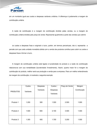 em um montante igual aos custos e despesas variáveis unitários. A diferença é justamente a margem de
contribuição unitária.

A razão de contribuição é a margem de contribuição dividida pelas vendas, ou a margem de
contribuição unitária dividida pelo preço de venda. Representa igualmente a parte das vendas que cobrirá

os custos e despesas fixas e originará o lucro, porém, em termos percentuais, isto é, representa a
parcela com que cada unidade monetária obtida com a venda dos produtos contribui para cobrir os custos e
despesas fixas e formar o lucro.

A margem de contribuição unitária está ligada à lucratividade do produto e a razão de contribuição
relaciona-se com sua rentabilidade (lucratividade /investimento). Assim, quanto maior for a margem de
contribuição do produto, melhor será sua produção e venda para a empresa. Para um melhor entendimento
da margem de contribuição, é mostrado o seguinte exemplo:

Custos

Custos /

Variáveis
PRODUTOS

Despesas

Preço de Venda

Despesas

Margem
Contribuição

Variáveis
Variáveis

Produto 1

1.200

300

1.500

2.500

1.000

Produto 2

1.500

600

2.100

3.500

1.400

Produto 3

1.300

400

1.700

3.200

1.500

 