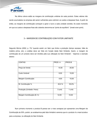 Na última coluna estão as margens de contribuição unitárias de cada produto. Estes valores irão
sendo acumulados na empresa até serem suficientes para cobrirem os custos e despesas fixas. A partir de
então, as margens de contribuição começam a gerar o lucro a cada unidade vendida. Ao exato momento
em que os custos e despesas fixas são cobertos denomina-se “ponto de equilíbrio” (break even point).

3 – MARGEM DE CONTRIBUIÇÃO COM FATOR LIMITANTE

Segundo Bórnia (2002, p. 73) “quando existir um fator que limita a produção (tempo escasso, falta de
matéria prima, etc), a análise deve ser feita em função deste fator limitante. Assim, a margem de
contribuição de um produto deve ser dividida pela sua utilização do fator limitante”. Vejamos o exemplo
abaixo:

CONTAS

PROD. A

PROD.B

Preço de Venda

10,00

20,00

Custo Variável

6,00

10,00

Margem Contribuição

4,00

10,00

M. Contribuição %

40,0 %

50,0%

Produção (Unidade / Hora)

3 unid.

1 unid.

Margem Contribuição ($ / h)

12,00

10,00

Num primeiro momento o produto B parece ser o mais vantajoso por apresentar uma Margem de
Contribuição de 50%, porém, se analisarmos pelo fator limitativo veremos que é o produto A o mais lucrativo
para a empresa, na utilização do fator limitante.

 