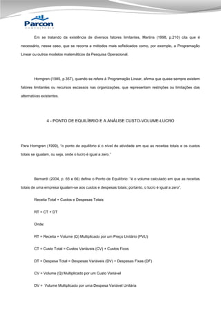 Em se tratando da existência de diversos fatores limitantes, Martins (1998, p.210) cita que é
necessário, nesse caso, que se recorra a métodos mais sofisticados como, por exemplo, a Programação
Linear ou outros modelos matemáticos da Pesquisa Operacional.

Horngren (1985, p.357), quando se refere à Programação Linear, afirma que quase sempre existem
fatores limitantes ou recursos escassos nas organizações, que representam restrições ou limitações das
alternativas existentes.

4 - PONTO DE EQUILÍBRIO E A ANÁLISE CUSTO-VOLUME-LUCRO

Para Horngren (1999), “o ponto de equilíbrio é o nível de atividade em que as receitas totais e os custos
totais se igualam, ou seja, onde o lucro é igual a zero.”

Bernardi (2004, p. 65 e 66) define o Ponto de Equilíbrio: “é o volume calculado em que as receitas
totais de uma empresa igualam-se aos custos e despesas totais; portanto, o lucro é igual a zero”.
Receita Total = Custos e Despesas Totais
RT = CT + DT
Onde:
RT = Receita = Volume (Q) Multiplicado por um Preço Unitário (PVU)
CT = Custo Total = Custos Variáveis (CV) + Custos Fixos
DT = Despesa Total = Despesas Variáveis (DV) + Despesas Fixas (DF)
CV = Volume (Q) Multiplicado por um Custo Variável
DV = Volume Multiplicado por uma Despesa Variável Unitária

 