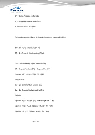 CF = Custos Fixos de um Período
DF = Despesas Fixas de um Período
Q = Volume Físico de Venda

E constrói a seguinte relação no desenvolvimento do Ponto de Equilíbrio:

RT = (CT + DT); portanto, Lucro = 0
RT = Q x Preço de Venda unitário (PVu)

CT = Custo Variável (CV) + Custo Fixo (CF)
DT = Despesa Variável (DV) + Despesa Fixa (DF)
Equilíbrio = RT = (CV + CF ) + (DV + DF)
Sabe-se que:
CV = Q x Custo Variável unitário (Cvu)
DV = Q x Despesa Variável unitária (Dvu)
Portanto:
Equilíbrio = (Q x PVu) = {Q (CVu + DVu)} + (CF + DF)
Equilíbrio = (Q x PVu) - {Q (CVu + DVu)} = (CF + DF)
Equilíbrio = Q {PVu – (CVu + DVu)} = (CF + DF)

CF + DF

 