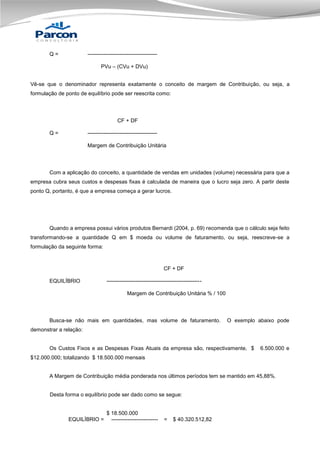 Q=

--------------------------------------PVu – (CVu + DVu)

Vê-se que o denominador representa exatamente o conceito de margem de Contribuição, ou seja, a
formulação de ponto de equilíbrio pode ser reescrita como:

CF + DF
Q=

--------------------------------------Margem de Contribuição Unitária

Com a aplicação do conceito, a quantidade de vendas em unidades (volume) necessária para que a
empresa cubra seus custos e despesas fixas é calculada de maneira que o lucro seja zero. A partir deste
ponto Q, portanto, é que a empresa começa a gerar lucros.

Quando a empresa possui vários produtos Bernardi (2004, p. 69) recomenda que o cálculo seja feito
transformando-se a quantidade Q em $ moeda ou volume de faturamento, ou seja, reescreve-se a
formulação da seguinte forma:

CF + DF
EQUILÍBRIO

----------------------------------------------------Margem de Contribuição Unitária % / 100

Busca-se não mais em quantidades, mas volume de faturamento.

O exemplo abaixo pode

demonstrar a relação:

Os Custos Fixos e as Despesas Fixas Atuais da empresa são, respectivamente, $

6.500.000 e

$12.000.000; totalizando $ 18.500.000 mensais

A Margem de Contribuição média ponderada nos últimos períodos tem se mantido em 45,88%.

Desta forma o equilíbrio pode ser dado como se segue:

EQUILÍBRIO =

$ 18.500.000
--------------------------

=

$ 40.320.512,82

 
