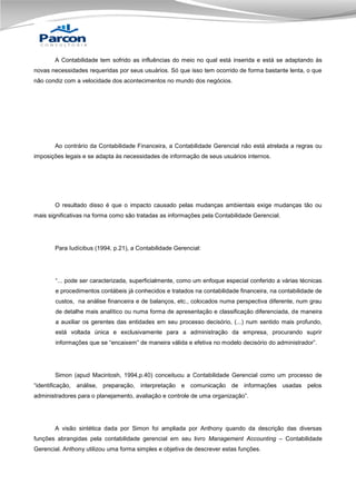 A Contabilidade tem sofrido as influências do meio no qual está inserida e está se adaptando às
novas necessidades requeridas por seus usuários. Só que isso tem ocorrido de forma bastante lenta, o que
não condiz com a velocidade dos acontecimentos no mundo dos negócios.

Ao contrário da Contabilidade Financeira, a Contabilidade Gerencial não está atrelada a regras ou
imposições legais e se adapta às necessidades de informação de seus usuários internos.

O resultado disso é que o impacto causado pelas mudanças ambientais exige mudanças tão ou
mais significativas na forma como são tratadas as informações pela Contabilidade Gerencial.

Para Iudícibus (1994, p.21), a Contabilidade Gerencial:

“... pode ser caracterizada, superficialmente, como um enfoque especial conferido a várias técnicas
e procedimentos contábeis já conhecidos e tratados na contabilidade financeira, na contabilidade de
custos, na análise financeira e de balanços, etc., colocados numa perspectiva diferente, num grau
de detalhe mais analítico ou numa forma de apresentação e classificação diferenciada, de maneira
a auxiliar os gerentes das entidades em seu processo decisório, (...) num sentido mais profundo,
está voltada única e exclusivamente para a administração da empresa, procurando suprir
informações que se “encaixem” de maneira válida e efetiva no modelo decisório do administrador”.

Simon (apud Macintosh, 1994,p.40) conceituou a Contabilidade Gerencial como um processo de
“identificação, análise, preparação, interpretação e comunicação de informações usadas pelos
administradores para o planejamento, avaliação e controle de uma organização”.

A visão sintética dada por Simon foi ampliada por Anthony quando da descrição das diversas
funções abrangidas pela contabilidade gerencial em seu livro Management Accounting – Contabilidade
Gerencial. Anthony utilizou uma forma simples e objetiva de descrever estas funções.

 