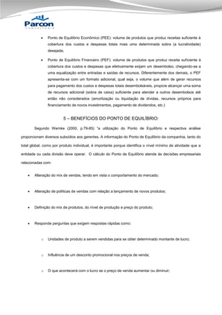 

Ponto de Equilíbrio Econômico (PEE): volume de produtos que produz receitas suficiente à
cobertura dos custos e despesas totais mais uma determinada sobra (a lucratividade)
desejada;



Ponto de Equilíbrio Financeiro (PEF): volume de produtos que produz receita suficiente à
cobertura dos custos e despesas que efetivamente exijam um desembolso, chegando-se a
uma equalização entre entradas e saídas de recursos. Diferentemente dos demais, o PEF
apresenta-se com um formato adicional, qual seja, o volume que além de gerar recursos
para pagamento dos custos e despesas totais desembolsáveis, propicie alcançar uma soma
de recursos adicional (sobra de caixa) suficiente para atender a outros desembolsos até
então não considerados (amortização ou liquidação de dívidas, recursos próprios para
financiamento de novos investimentos, pagamento de dividendos, etc.)

5 – BENEFÍCIOS DO PONTO DE EQUILÍBRIO:
Segundo Wernke (2000, p.79-85) “a utilização do Ponto de Equilíbrio e respectiva análise
proporcionam diversos subsídios aos gerentes. A informação do Ponto de Equilíbrio da companhia, tanto do
total global, como por produto individual, é importante porque identifica o nível mínimo de atividade que a
entidade ou cada divisão deve operar. O cálculo do Ponto de Equilíbrio atende às decisões empresariais
relacionadas com:


Alteração do mix de vendas, tendo em vista o comportamento do mercado;



Alteração de políticas de vendas com relação a lançamento de novos produtos;



Definição do mix de produtos, do nível de produção e preço do produto;



Responde perguntas que exigem respostas rápidas como:

o

Unidades de produto a serem vendidas para se obter determinado montante de lucro;

o

Influência de um desconto promocional nos preços de venda;

o

O que acontecerá com o lucro se o preço de venda aumentar ou diminuir;

 