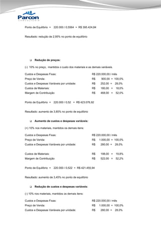Ponto de Equilíbrio =

220.000 / 0,5564 = R$ 395.424,84

Resultado: redução de 2,95% no ponto de equilíbrio



Redução de preços:

(-) 10% no preço, mantidos o custo dos materiais e as demais variáveis.
Custos e Despesas Fixas:

R$ 220.000,00 / mês

Preço de Venda:

R$

900,00 = 100,0%

Custos e Despesas Variáveis por unidade:

R$

252,00 =

28,0%

Custos de Materiais:

R$

180,00 =

18,0%

Margem de Contribuição

R$

468,00 =

52,0%

Ponto de Equilíbrio =

220.000 / 0,52 = R$ 423.076,92

Resultado: aumento de 3,85% no ponto de equilíbrio



Aumento de custos e despesas variáveis:

(+) 10% nos materiais, mantidos os demais itens:
Custos e Despesas Fixas:

R$ 220.000,00 / mês

Preço de Venda:

R$

Custos e Despesas Variáveis por unidade:

R$

280,00 =

28,0%

Custos de Materiais:

R$

198,00 =

19,8%

Margem de Contribuição

R$

522,00 =

52,2%

Ponto de Equilíbrio =

1.000,00 = 100,0%

220.000 / 0,522 = R$ 421.455,94

Resultado: aumento de 3,45% no ponto de equilíbrio



Redução de custos e despesas variáveis:

(-) 10% nos materiais, mantidos os demais itens:
Custos e Despesas Fixas:

R$ 220.000,00 / mês

Preço de Venda:

R$

Custos e Despesas Variáveis por unidade:

R$

1.000,00 = 100,0%
280,00 =

28,0%

 