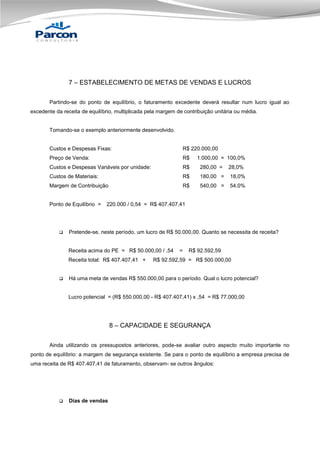 7 – ESTABELECIMENTO DE METAS DE VENDAS E LUCROS
Partindo-se do ponto de equilíbrio, o faturamento excedente deverá resultar num lucro igual ao
excedente da receita de equilíbrio, multiplicada pela margem de contribuição unitária ou média.

Tomando-se o exemplo anteriormente desenvolvido.

Custos e Despesas Fixas:

R$ 220.000,00

Preço de Venda:

R$

Custos e Despesas Variáveis por unidade:

R$

280,00 =

28,0%

Custos de Materiais:

R$

180,00 =

18,0%

Margem de Contribuição

R$

540,00 =

54,0%

Ponto de Equilíbrio =



220.000 / 0,54 = R$ 407.407,41

Pretende-se, neste período, um lucro de R$ 50.000,00. Quanto se necessita de receita?

Receita acima do PE = R$ 50.000,00 / ,54
Receita total: R$ 407.407,41 +



1.000,00 = 100,0%

=

R$ 92.592,59

R$ 92.592,59 = R$ 500.000,00

Há uma meta de vendas R$ 550.000,00 para o período. Qual o lucro potencial?

Lucro potencial = (R$ 550.000,00 - R$ 407.407,41) x ,54 = R$ 77.000,00

8 – CAPACIDADE E SEGURANÇA
Ainda utilizando os pressupostos anteriores, pode-se avaliar outro aspecto muito importante no
ponto de equilíbrio: a margem de segurança existente. Se para o ponto de equilíbrio a empresa precisa de
uma receita de R$ 407.407,41 de faturamento, observam- se outros ângulos:



Dias de vendas

 
