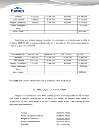 Receitas

15.000.000

12.000.000

8.000.000

35.000.000

Custo Variável

11.250.000

8.400.000

4.800.000

24.450.000

Margem Contribuição

3.750.000

3.600.000

3.200.000

10.550.000

Custos e Despesas

6.000.000

Fixas
Lucro Líquido

4.550.000

Supondo-se uma limitação qualquer no produto A e, ainda assim, se pretende manter a média de
vendas de R$ 35.000.000, ou seja, as vendas perdidas em A, estimadas em 50%, seriam recuperadas com
o produto C, qual seria o impacto?

DISCRIMINAÇÃO

PRODUTO A

PRODUTO B

PRODUTO C

TOTAL

Receitas

7.500.000

12.000.000

15.500.000

35.000.000

Custo Variável

5.625.000

8.400.000

9.300.000

24.450.000

Margem Contribuição

1.875..000

3.600.000

6.200.000

10.550.000

Custos e Despesas

6.000.000

Fixas
Lucro Líquido

5.675.000

Conclusão: com o mesmo faturamento o lucro foi aumentado em R$ 1.125.000,00.

10 – UTILIZAÇÃO DA CAPACIDADE
Imagina-se um produto que vende 4.000 unidades por mês a um preço unitário de R$ 30.000,00,
cujos custos e despesas variáveis são de R$ 18.000 por unidade. As despesas fixas somam R$
38.000.000,00 por mês. Neste período a empresa conseguirá vender apenas 3.000 unidades. Portanto
espera-se o seguinte resultado:

Vendas

R$ 90.000.000,00

Custos e Despesas Variáveis

R$ 54.000.000,00

Margem de Contribuição

R$ 36.000.000,00

Custos e Despesas Fixas

R$ 38.000.000,00

Resultado

R$ (2.000.000,00)

 
