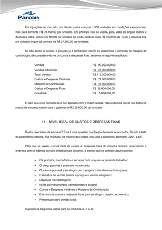 Por injunções do mercado, um cliente busca comprar 1.000 unidades em condições excepcionais,
mas para somente R$ 25.000,00 por unidade. Em princípio não se aceita, pois, visto do ângulo custos e
despesas totais, temos R$ 18.000 por unidade de custo variável, mais R$ 9.500,00 de custo e despesa fixa
por unidade, o que dá um total de R$ 27.500,00 por unidade.

Se não aceito o pedido, o prejuízo já é conhecido; porém se utilizarmos o conceito de margem de
contribuição, desconsiderando-se os custos e despesas fixas, teríamos o seguinte resultado:

Vendas

R$ 90.000.000,00

Vendas adicionais

R$ 25.000.000,00

Total Vendas

R$ 115.000.000,00

Custos e Despesas Variáveis

R$ 72.000.000,00

Margem de Contribuição

R$ 43.000.000,00

Custos e Despesas Fixas

R$ 38.000.000,00

Resultado

R$

5.000.000,00

É claro que este conceito deve ser aplicado com a maior cautela. Não podemos deixar que todos os
preços da empresa caiam para o patamar de R$ 25.000,00 por unidade.

11 – NÍVEL IDEAL DE CUSTOS E DESPESAS FIXAS
Qual o nível ideal da empresa? Esta é uma questão que freqüentemente se encontra. Devido à falta
de parâmetros práticos, fica resolvida, na maioria das vezes, nos usos e costumes. Bernardi (2004, p.85).

Para que se avalie o nível ideal de custos e despesas fixas de maneira técnica, repensando a
empresa sem os hábitos comuns e tradicionais do ramo, é preciso que se definam alguns pontos:


Os produtos, mercadorias e serviços com os quais se pretende trabalhar;



O preço possível e praticado no mercado;



O volume possível a se atingir com o preço e o atendimento da empresa;



Estimativa de vendas (dados o preço e o volume atingíveis);



Objetivos mercadológicos;



Nível de investimentos (permanentes e de giro);



Custos e Despesas Variáveis e Margens de Contribuição;



Estrutura de custos e despesas fixas para se atingir o objetivo econômico;



Percentual sobre vendas ideal.

Supondo os seguintes dados para os produtos A, B e C:

 