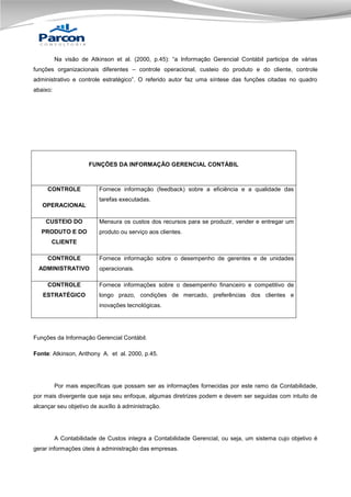 Na visão de Atkinson et al. (2000, p.45): “a Informação Gerencial Contábil participa de várias
funções organizacionais diferentes – controle operacional, custeio do produto e do cliente, controle
administrativo e controle estratégico”. O referido autor faz uma síntese das funções citadas no quadro
abaixo:

FUNÇÕES DA INFORMAÇÃO GERENCIAL CONTÁBIL

CONTROLE

Fornece informação (feedback) sobre a eficiência e a qualidade das
tarefas executadas.

OPERACIONAL
CUSTEIO DO
PRODUTO E DO

Mensura os custos dos recursos para se produzir, vender e entregar um
produto ou serviço aos clientes.

CLIENTE
CONTROLE
ADMINISTRATIVO

Fornece informação sobre o desempenho de gerentes e de unidades
operacionais.

CONTROLE

Fornece informações sobre o desempenho financeiro e competitivo de

ESTRATÉGICO

longo prazo, condições de mercado, preferências dos clientes e
inovações tecnológicas.

Funções da Informação Gerencial Contábil.
Fonte: Atkinson, Anthony A. et al. 2000, p.45.

Por mais específicas que possam ser as informações fornecidas por este ramo da Contabilidade,
por mais divergente que seja seu enfoque, algumas diretrizes podem e devem ser seguidas com intuito de
alcançar seu objetivo de auxílio à administração.

A Contabilidade de Custos integra a Contabilidade Gerencial, ou seja, um sistema cujo objetivo é
gerar informações úteis à administração das empresas.

 