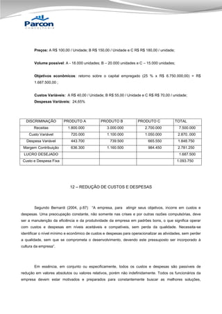 Preços: A R$ 100,00 / Unidade; B R$ 150,00 / Unidade e C R$ R$ 180,00 / unidade;
Volume possível: A - 18.000 unidades; B – 20.000 unidades e C – 15.000 unidades;

Objetivos econômicos: retorno sobre o capital empregado (25 % x R$ 6.750.000,00) = R$
1.687.500,00 ;

Custos Variáveis: A R$ 40,00 / Unidade; B R$ 55,00 / Unidade e C R$ R$ 70,00 / unidade;
Despesas Variáveis: 24,65%

DISCRIMINAÇÃO
Receitas

PRODUTO A

PRODUTO B

PRODUTO C

TOTAL

1.800.000

3.000.000

2.700.000

7.500.000

Custo Variável

720.000

1.100.000

1.050.000

2.870..000

Despesa Variável

443.700

739.500

665.550

1.848.750

Margem Contribuição

636.300

1.160.500

984.450

2.781.250

LUCRO DESEJADO

1.687.500

Custo e Despesa Fixa

1.093.750

12 – REDUÇÃO DE CUSTOS E DESPESAS

Segundo Bernardi (2004, p.87)

“A empresa, para

atingir seus objetivos, incorre em custos e

despesas. Uma preocupação constante, não somente nas crises e por outras razões compulsórias, deve
ser a manutenção da eficiência e da produtividade da empresa em padrões bons, o que significa operar
com custos e despesas em níveis aceitáveis e compatíveis, sem perda da qualidade. Necessita-se
identificar o nível mínimo e econômico de custos e despesas para operacionalizar as atividades, sem perder
a qualidade, sem que se comprometa o desenvolvimento, devendo este pressuposto ser incorporado à
cultura da empresa”.

Em essência, em conjunto ou especificamente, todos os custos e despesas são passíveis de
redução em valores absolutos ou valores relativos, porém não indefinidamente. Todos os funcionários da
empresa devem estar motivados e preparados para constantemente buscar as melhores soluções,

 