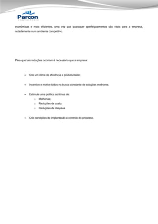 econômicas e mais eficientes, uma vez que quaisquer aperfeiçoamentos são vitais para a empresa,
notadamente num ambiente competitivo.

Para que tais reduções ocorram é necessário que a empresa:



Crie um clima de eficiência e produtividade;



Incentive e motive todos na busca constante de soluções melhores;



Estimule uma política contínua de:
o
o

Reduções de custo;

o


Melhorias;

Reduções de despesa

Crie condições de implantação e controle do processo.

 