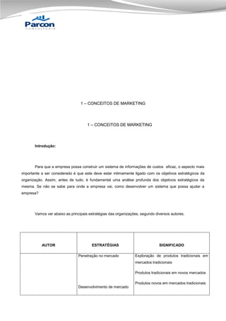 1 – CONCEITOS DE MARKETING

1 – CONCEITOS DE MARKETING

Introdução:

Para que a empresa possa construir um sistema de informações de custos eficaz, o aspecto mais
importante a ser considerado é que este deve estar intimamente ligado com os objetivos estratégicos da
organização. Assim, antes de tudo, é fundamental uma análise profunda dos objetivos estratégicos da
mesma. Se não se sabe para onde a empresa vai, como desenvolver um sistema que possa ajudar a
empresa?

Vamos ver abaixo as principais estratégias das organizações, segundo diversos autores.

AUTOR

ESTRATÉGIAS
Penetração no mercado

SIGNIFICADO
Exploração de produtos tradicionais em
mercados tradicionais
Produtos tradicionais em novos mercados
Produtos novos em mercados tradicionais

Desenvolvimento de mercado

 