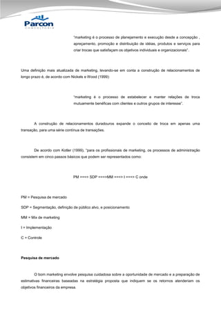 “marketing é o processo de planejamento e execução desde a concepção ,
apreçamento, promoção e distribuição de idéias, produtos e serviços para
criar trocas que satisfaçam os objetivos individuais e organizacionais”.

Uma definição mais atualizada de marketing, levando-se em conta a construção de relacionamentos de
longo prazo é, de acordo com Nickels e Wood (1999):

“marketing é o processo de estabelecer e manter relações de troca
mutuamente benéficas com clientes e outros grupos de interesse”.

A construção de relacionamentos duradouros expande o conceito de troca em apenas uma
transação, para uma série contínua de transações.

De acordo com Kotler (1999), “para os profissionais de marketing, os processos de administração
consistem em cinco passos básicos que podem ser representados como:

PM ===> SDP ===>MM ===> I ===> C onde

PM = Pesquisa de mercado
SDP = Segmentação, definição de público alvo, e posicionamento
MM = Mix de marketing
I = Implementação
C = Controle

Pesquisa de mercado

O bom marketing envolve pesquisa cuidadosa sobre a oportunidade de mercado e a preparação de
estimativas financeiras baseadas na estratégia proposta que indiquem se os retornos atenderiam os
objetivos financeiros da empresa.

 